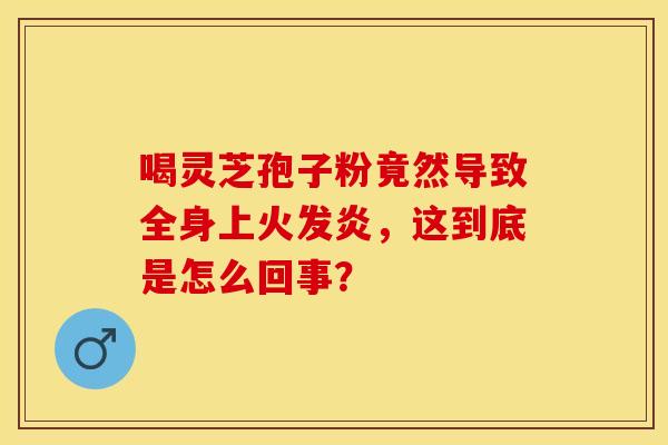 喝灵芝孢子粉竟然导致全身上火发炎，这到底是怎么回事？