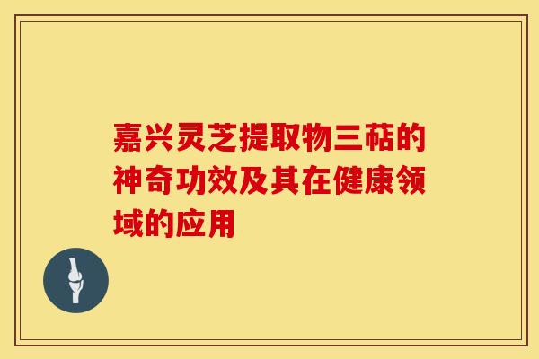 嘉兴灵芝提取物三萜的神奇功效及其在健康领域的应用