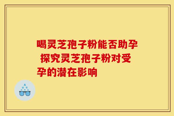喝灵芝孢子粉能否助孕 探究灵芝孢子粉对受孕的潜在影响