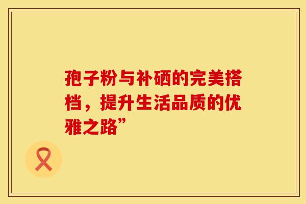 孢子粉与补硒的完美搭档，提升生活品质的优雅之路”