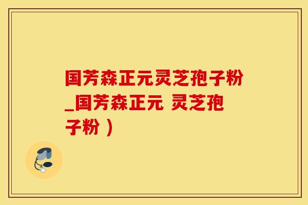 国芳森正元灵芝孢子粉_国芳森正元 灵芝孢子粉 )