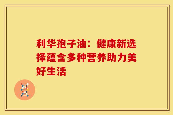 利华孢子油：健康新选择蕴含多种营养助力美好生活