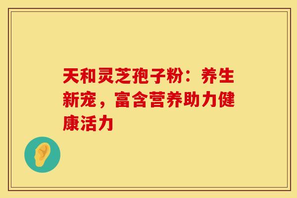 天和灵芝孢子粉：养生新宠，富含营养助力健康活力