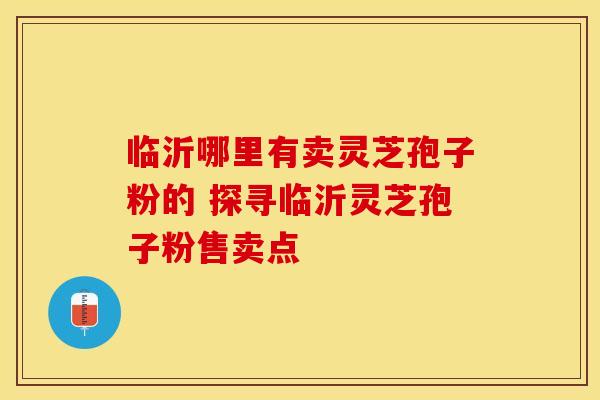 临沂哪里有卖灵芝孢子粉的 探寻临沂灵芝孢子粉售卖点