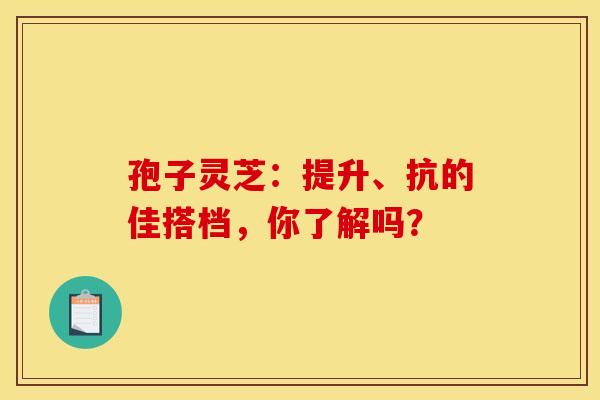 孢子灵芝：提升、抗的佳搭档，你了解吗？