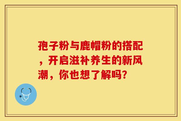 孢子粉与鹿帽粉的搭配，开启滋补养生的新风潮，你也想了解吗？