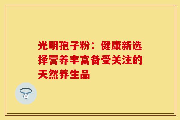 光明孢子粉：健康新选择营养丰富备受关注的天然养生品