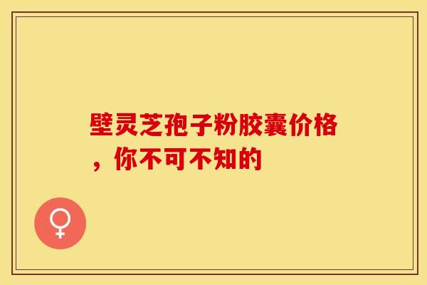壁灵芝孢子粉胶囊价格，你不可不知的