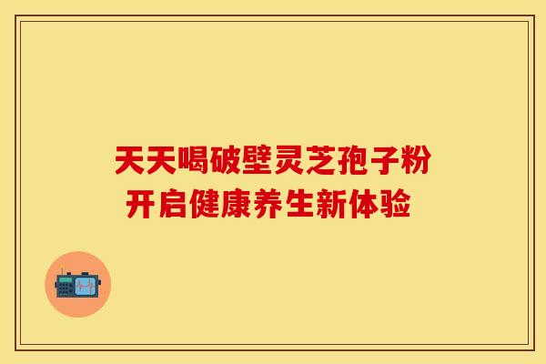 天天喝破壁灵芝孢子粉 开启健康养生新体验