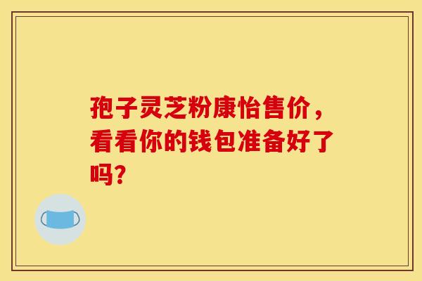 孢子灵芝粉康怡售价，看看你的钱包准备好了吗？