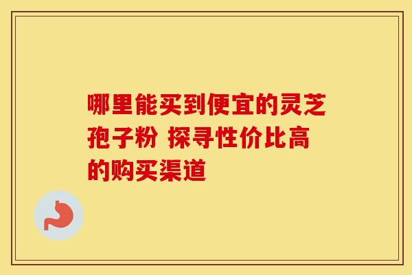 哪里能买到便宜的灵芝孢子粉 探寻性价比高的购买渠道
