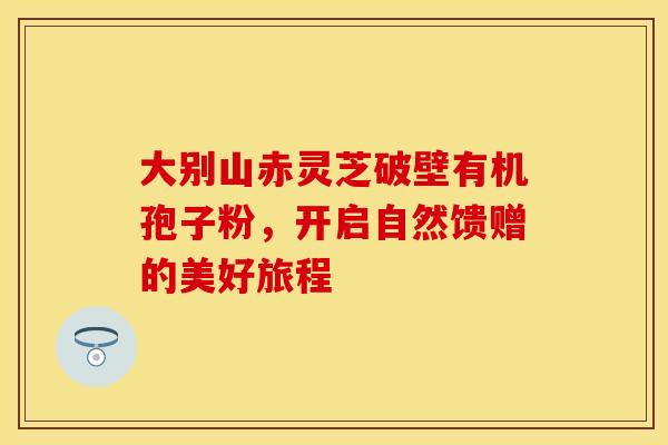 大别山赤灵芝破壁有机孢子粉，开启自然馈赠的美好旅程