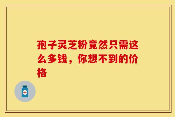 孢子灵芝粉竟然只需这么多钱，你想不到的价格
