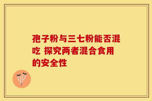 孢子粉与三七粉能否混吃 探究两者混合食用的安全性