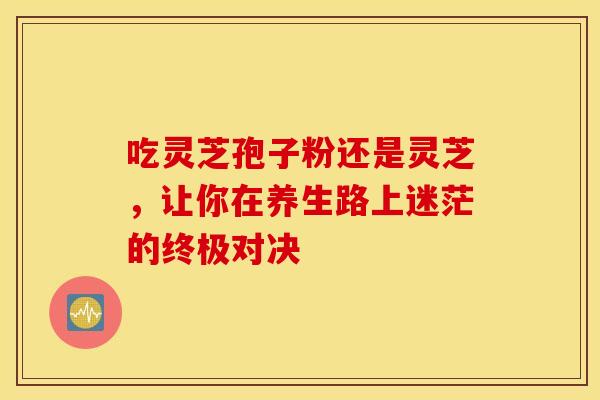 吃灵芝孢子粉还是灵芝，让你在养生路上迷茫的终极对决