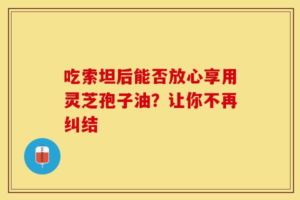 吃索坦后能否放心享用灵芝孢子油？让你不再纠结