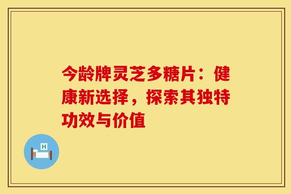 今龄牌灵芝多糖片：健康新选择，探索其独特功效与价值