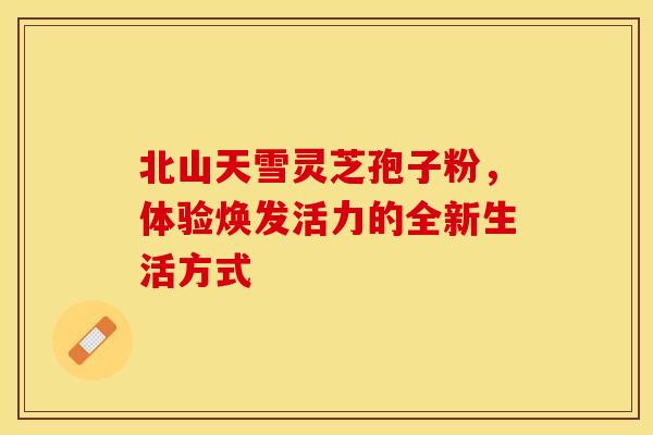 北山天雪灵芝孢子粉，体验焕发活力的全新生活方式