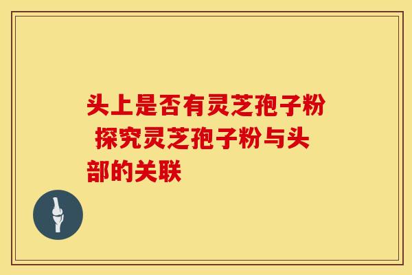 头上是否有灵芝孢子粉 探究灵芝孢子粉与头部的关联