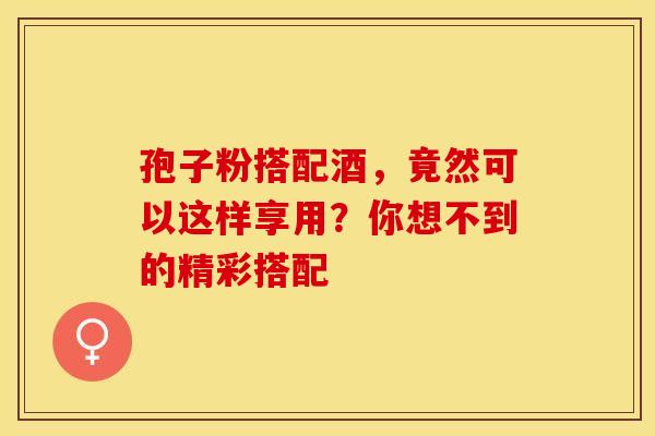 孢子粉搭配酒，竟然可以这样享用？你想不到的精彩搭配