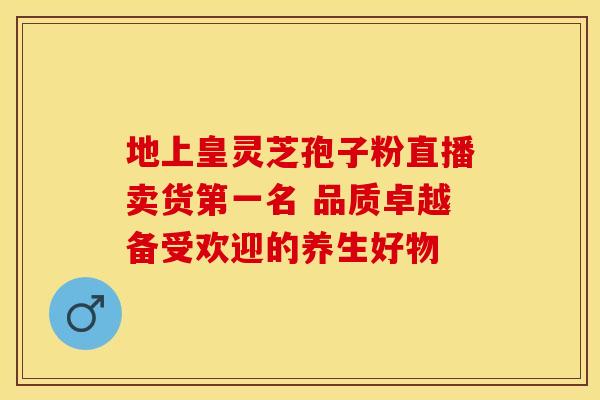 地上皇灵芝孢子粉直播卖货第一名 品质卓越备受欢迎的养生好物