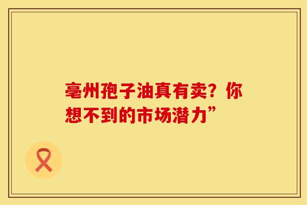 亳州孢子油真有卖？你想不到的市场潜力”