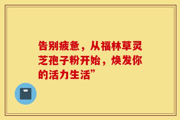 告别疲惫，从福林草灵芝孢子粉开始，焕发你的活力生活”