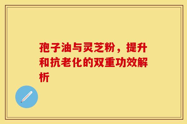 孢子油与灵芝粉，提升和抗老化的双重功效解析
