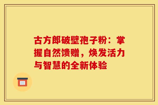 古方郎破壁孢子粉：掌握自然馈赠，焕发活力与智慧的全新体验