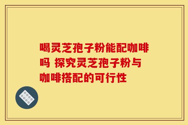 喝灵芝孢子粉能配咖啡吗 探究灵芝孢子粉与咖啡搭配的可行性