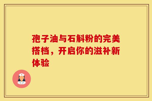 孢子油与石斛粉的完美搭档，开启你的滋补新体验