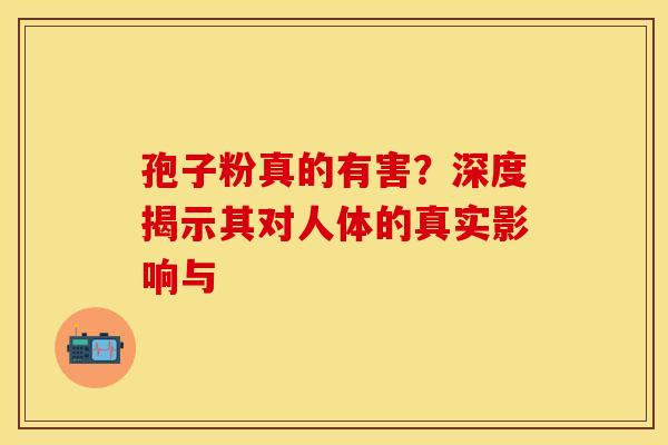 孢子粉真的有害？深度揭示其对人体的真实影响与