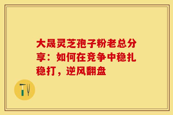 大晟灵芝孢子粉老总分享：如何在竞争中稳扎稳打，逆风翻盘