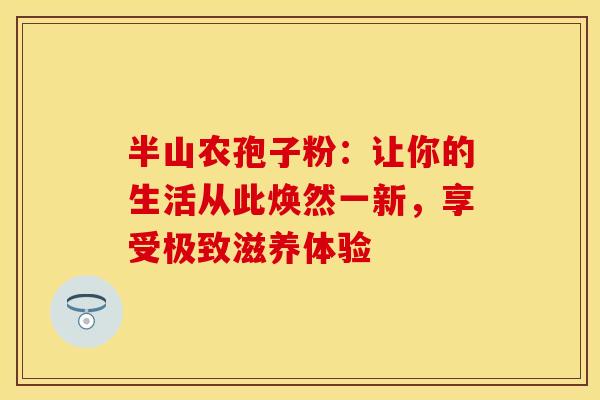 半山农孢子粉：让你的生活从此焕然一新，享受极致滋养体验