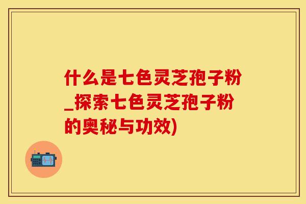 什么是七色灵芝孢子粉_探索七色灵芝孢子粉的奥秘与功效)