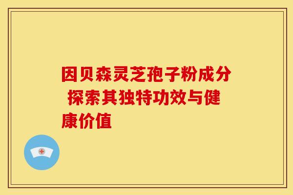 因贝森灵芝孢子粉成分 探索其独特功效与健康价值