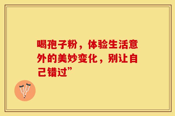 喝孢子粉，体验生活意外的美妙变化，别让自己错过”