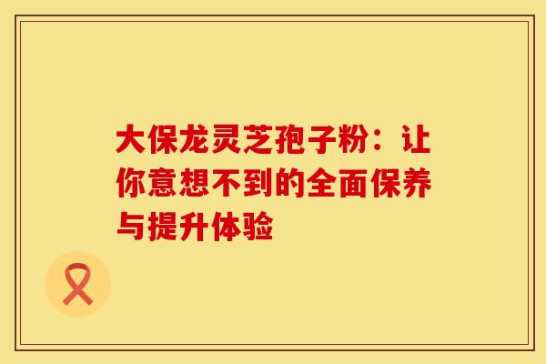 大保龙灵芝孢子粉：让你意想不到的全面保养与提升体验