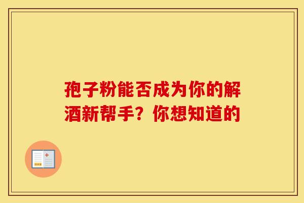 孢子粉能否成为你的解酒新帮手？你想知道的