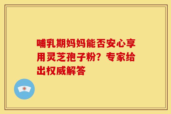 哺乳期妈妈能否安心享用灵芝孢子粉？专家给出权威解答