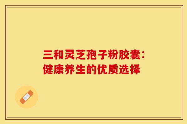 三和灵芝孢子粉胶囊：健康养生的优质选择