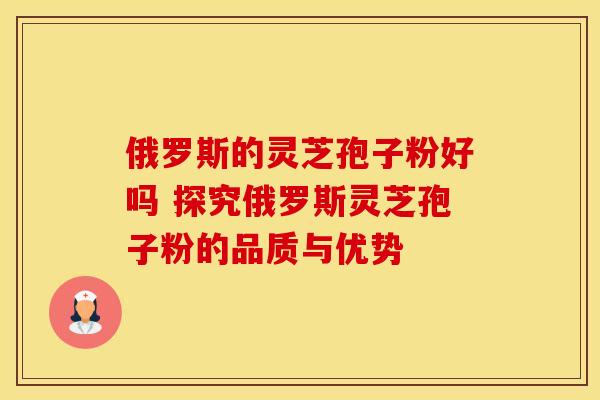 俄罗斯的灵芝孢子粉好吗 探究俄罗斯灵芝孢子粉的品质与优势