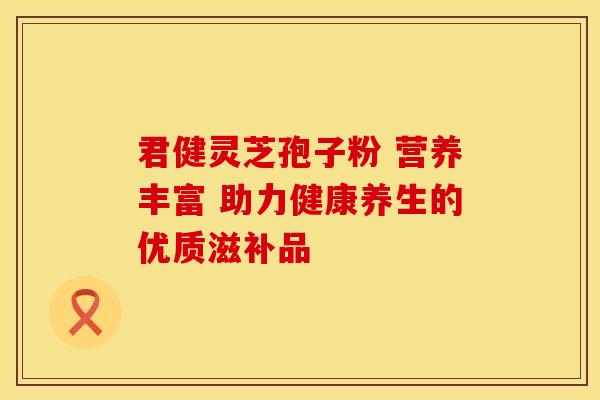 君健灵芝孢子粉 营养丰富 助力健康养生的优质滋补品