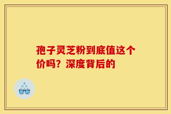 孢子灵芝粉到底值这个价吗？深度背后的