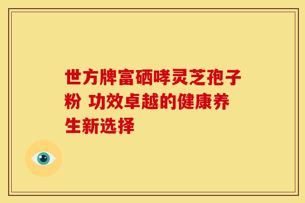世方牌富硒哮灵芝孢子粉 功效卓越的健康养生新选择