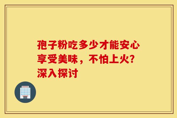 孢子粉吃多少才能安心享受美味，不怕上火？深入探讨