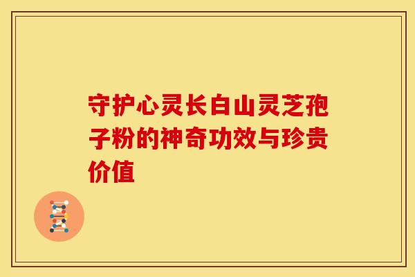 守护心灵长白山灵芝孢子粉的神奇功效与珍贵价值