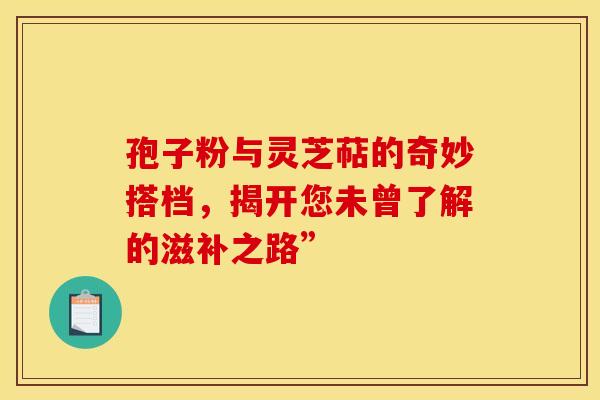 孢子粉与灵芝萜的奇妙搭档，揭开您未曾了解的滋补之路”