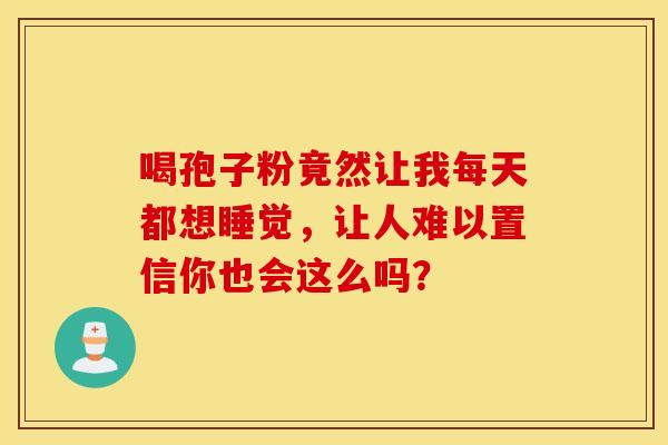 喝孢子粉竟然让我每天都想睡觉，让人难以置信你也会这么吗？