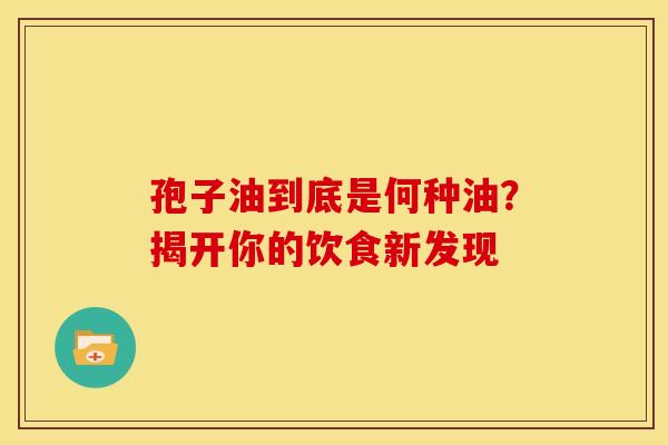 孢子油到底是何种油？揭开你的饮食新发现